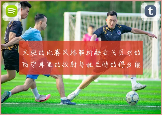 文班的比赛风格解析融合戈贝尔的防守库里的投射与杜兰特的得分能力