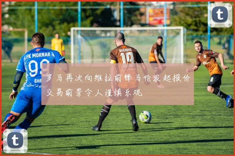 罗马再次向维拉前锋马伦发起报价交易前景令人谨慎乐观