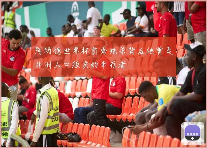 阿玛德世界杯首秀绝杀背后他曾是非洲人口贩卖的幸存者