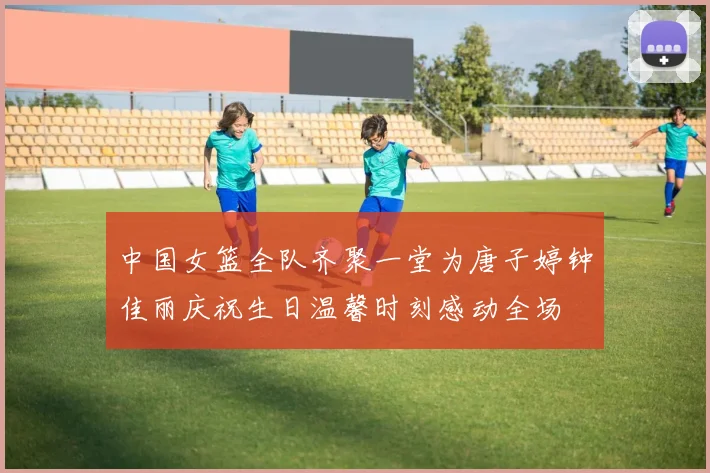 中国女篮全队齐聚一堂为唐子婷钟佳丽庆祝生日温馨时刻感动全场
