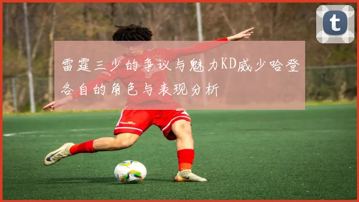 雷霆三少的争议与魅力KD威少哈登各自的角色与表现分析