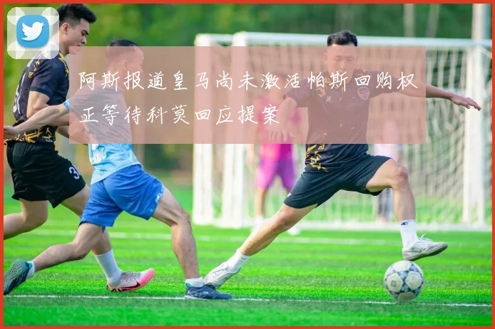 阿斯报道皇马尚未激活帕斯回购权正等待科莫回应提案