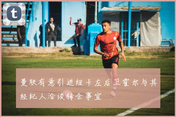曼联有意引进纽卡左后卫霍尔与其经纪人洽谈转会事宜