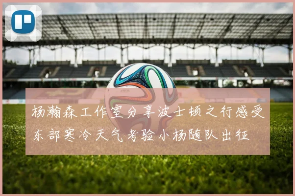 杨瀚森工作室分享波士顿之行感受东部寒冷天气考验小杨随队出征