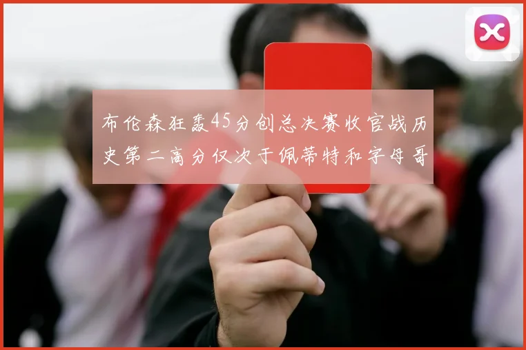 布伦森狂轰45分创总决赛收官战历史第二高分仅次于佩蒂特和字母哥