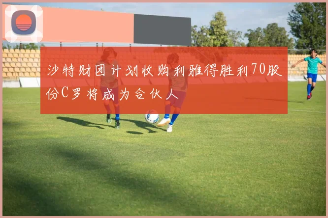 沙特财团计划收购利雅得胜利70股份C罗将成为合伙人