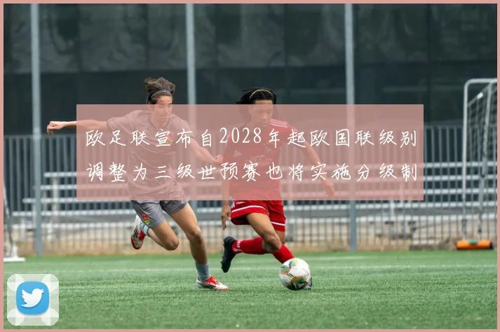 欧足联宣布自2028年起欧国联级别调整为三级世预赛也将实施分级制度