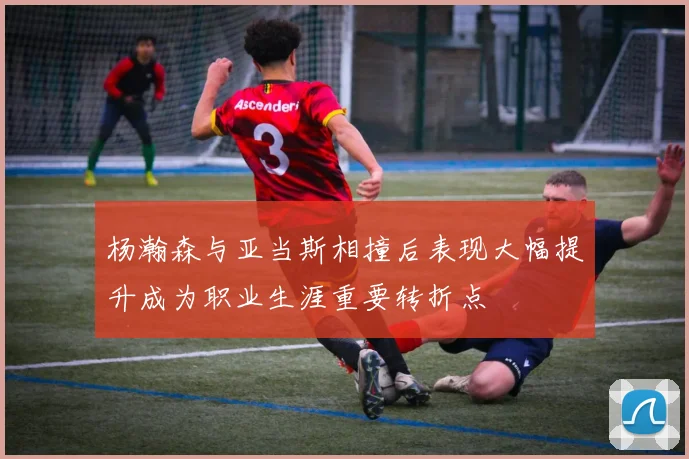 杨瀚森与亚当斯相撞后表现大幅提升成为职业生涯重要转折点