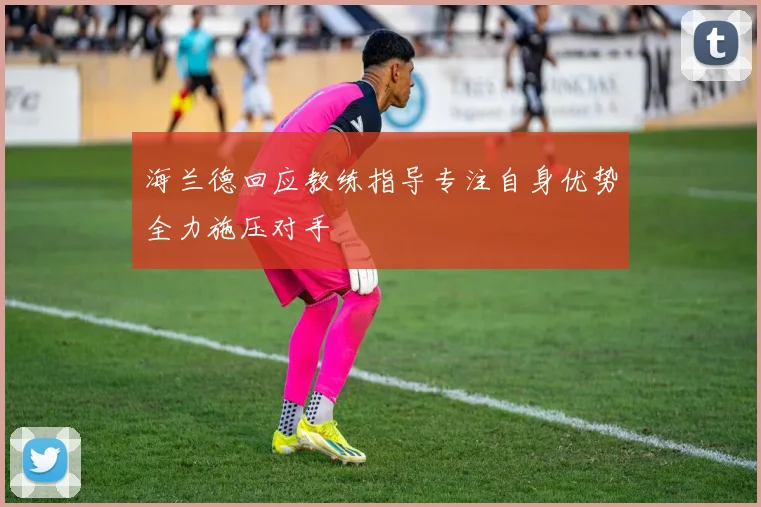 海兰德回应教练指导专注自身优势全力施压对手