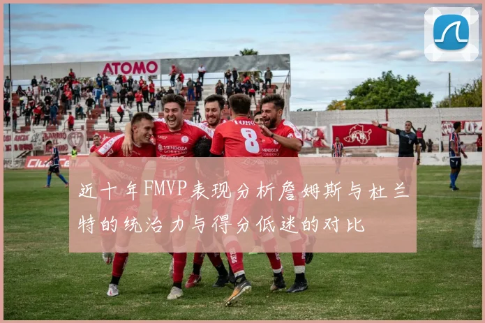 近十年FMVP表现分析詹姆斯与杜兰特的统治力与得分低迷的对比