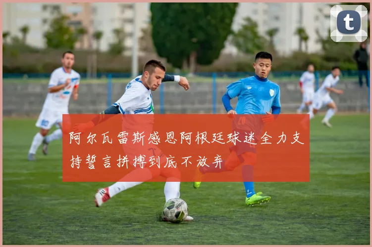 阿尔瓦雷斯感恩阿根廷球迷全力支持誓言拼搏到底不放弃
