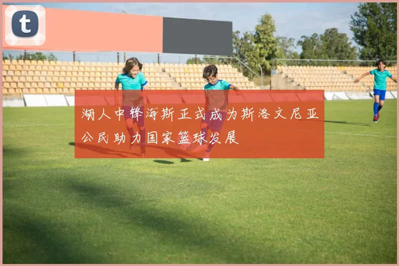 湖人中锋海斯正式成为斯洛文尼亚公民助力国家篮球发展