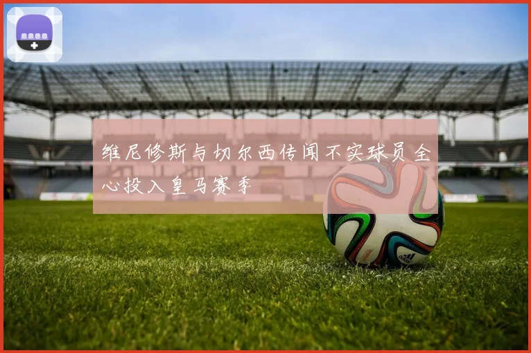 维尼修斯与切尔西传闻不实球员全心投入皇马赛季