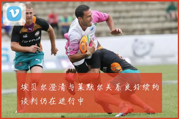 埃贝尔澄清与莱默尔关系良好续约谈判仍在进行中