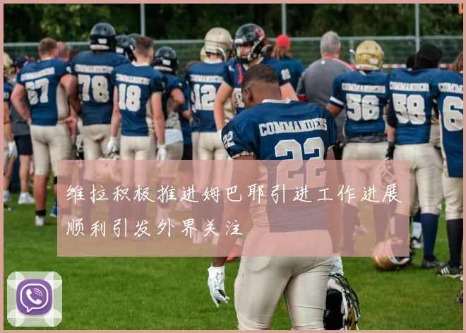 维拉积极推进姆巴耶引进工作进展顺利引发外界关注