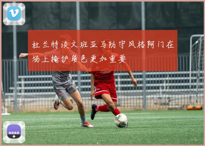 杜兰特谈文班亚马防守风格阿门在场上掩护角色更加重要