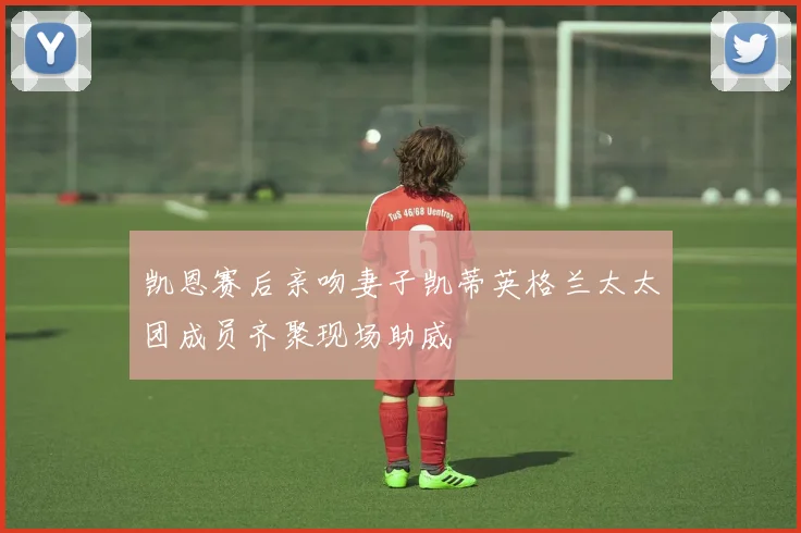 凯恩赛后亲吻妻子凯蒂英格兰太太团成员齐聚现场助威