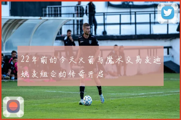 22年前的今天火箭与魔术交易麦迪姚麦组合的传奇开启