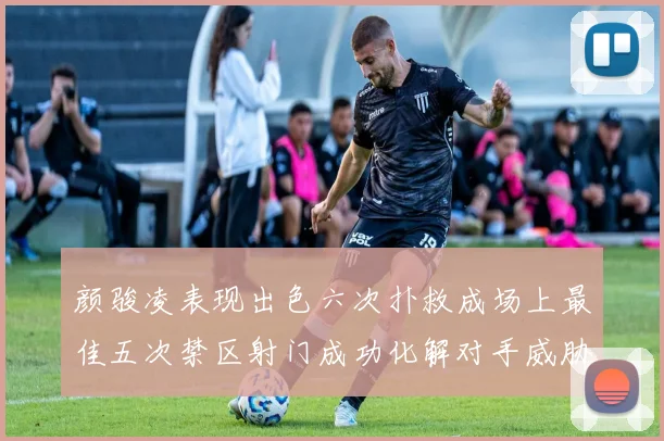 颜骏凌表现出色六次扑救成场上最佳五次禁区射门成功化解对手威胁