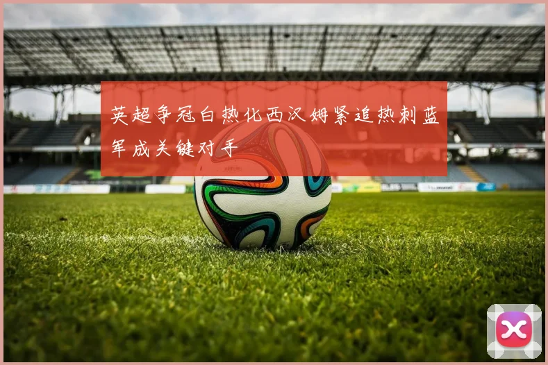 英超争冠白热化西汉姆紧追热刺蓝军成关键对手