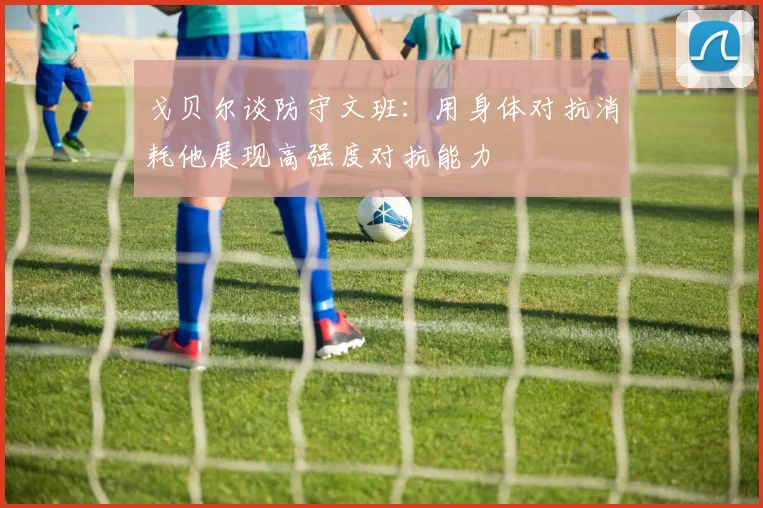 戈贝尔谈防守文班：用身体对抗消耗他展现高强度对抗能力