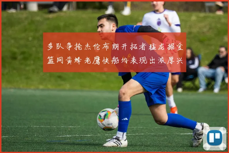 多队争抢杰伦布朗开拓者猛龙掘金篮网黄蜂老鹰快船均表现出浓厚兴趣