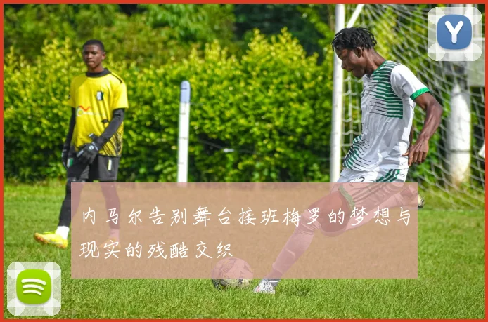 内马尔告别舞台接班梅罗的梦想与现实的残酷交织
