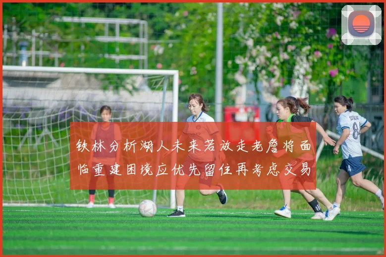 铁林分析湖人未来若放走老詹将面临重建困境应优先留住再考虑交易